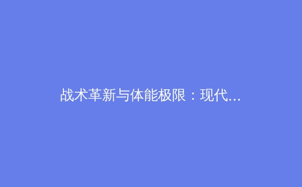 战术革新与体能极限：现代足球的转型与挑战