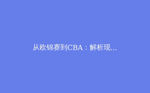 从欧锦赛到CBA：解析现代篮球战术体系的融合与创新 - 2