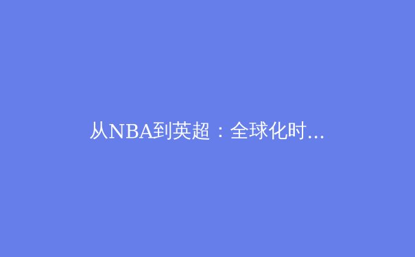 从NBA到英超：全球化时代职业体育的商业化浪潮与竞技本质的博弈 - 2